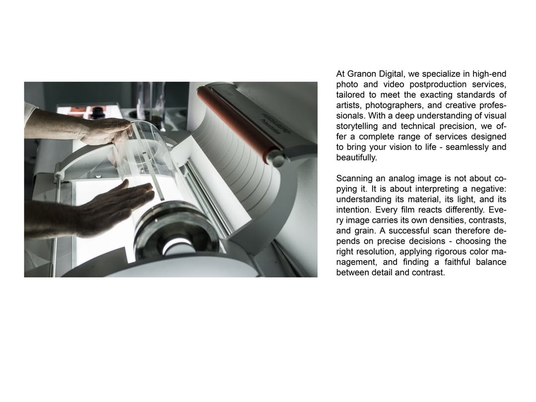 At Granon Digital, we specialize in high-end photo and video postproduction services, tailored to meet the exacting standards of artists, photographers, and creative professionals. With a deep understanding of visual storytelling and technical precision, we offer a complete range of services designed to bring your vision to life - seamlessly and beautifully.

Scanning an analog image is not about copying it. It is about interpreting a negative: understanding its material, its light, and its intention. Every film reacts differently. Every image carries its own densities, contrasts, and grain. A successful scan therefore depends on precise decisions - choosing the right resolution, applying rigorous color management, and finding a faithful balance between detail and contrast.
At Granon Digital, each image is treated individually. Negatives, slides, and prints are digitized using professional tools, with meticulous attention to every detail - from the deepest blacks to the finest highlights.

Scanning becomes an essential step in the photographic process. It prepares the image for archiving, retouching, printing, or distribution, without ever betraying its original rendering.

Because a successful scan does not seek to transform an image.
It seeks to reveal it - with precision and uncompromising standards.