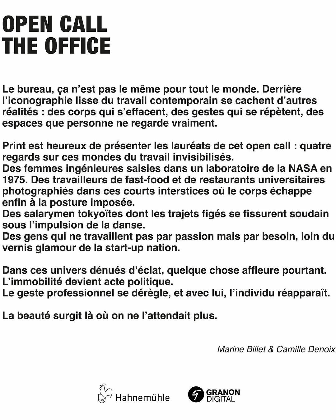 OPEN CALL. THE OFFICE

PRINT est heureux de présenter les lauréat·es de ce premier open call :
Stanislas Wolff
Angèle Marignac Serra
Gilberto Güiza Rojas
Matthieu Nicol

Quatre écritures, autour de la thématique THE OFFICE. 
Quatre manières de regarder le travail autrement, dans ses marges, ses ruptures, ses moments de relâche ou de bascule.

Un grand merci à notre jury 
@granondigital 
@delpireandco 
@lsd_lab 
@isabellemoisycobti 

Et un immense bravo à nos lauréat·es
@gilbertgr 
@matthieu_nicol
@angele.m.serra
@stanislas__w

Sans oublier nos curatrices de talent @camille.of et @marine_billet ❤️
—
RDV au 2 ème étage pour découvrir leur interpréation 
Vernissage - Vendredi 8 mai
18h — 22h // PRINT, 26 rue Sorbier, Paris 20