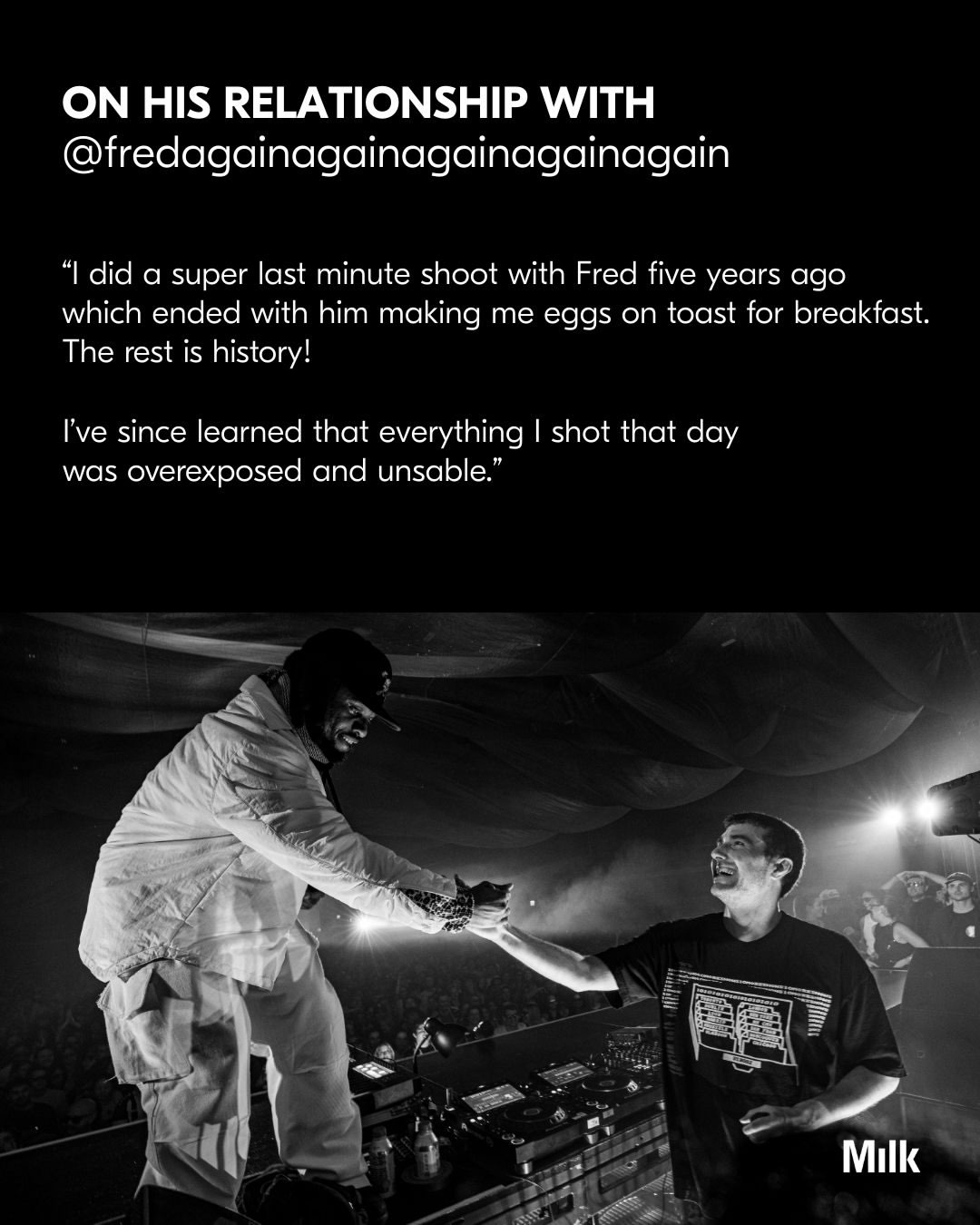 About Last Night: For six nights in January, @fredagainagainagainagainagain took over NYC for his
USB002 residency, transforming @eastendstudioslany ‘s warehouse into an interim of sound and
connection.

Behind the decks and deep in the crowd was @theobatterham, who’s been capturing Fred’s world for the past five years. Theo’s relationship with photography started early, when his older brother’s school project led them to build a makeshift darkroom in their home bathroom. A spark that’s since grown into a practice of chasing light in rooms filled wall to wall with crowds.

For Theo, it’s never been about the final image, but the free-floating emotions orbiting it.

“I’ve realised over time that the photos I love the most evoke real emotions. Hopefully that resonates with
people when they look at my work. Whether that’s the most joyful moment of a show, or the aftermath
when everyone is coming down from that high.”

Credits:
All images captured by @theobatterham