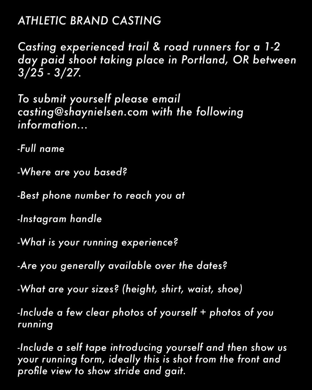 ATHLETIC BRAND CASTING! Casting experienced trail & road runners for a 1-2 day paid shoot taking place in Portland, OR between 3/25 - 3/27.

To submit yourself please email casting@shaynielsen.com with the following information…

- Full name
- Where are you based?
- Best phone number to reach you at
- Instagram handle
- What is your running experience?
- Are you generally available over the dates?
- What are your sizes? (height, shirt, waist, shoe)
- Include a few clear photos of yourself + photos of you running
- Include a self tape introducing yourself and then show us your running form, ideally this is shot from the front and profile view to show stride and gait.