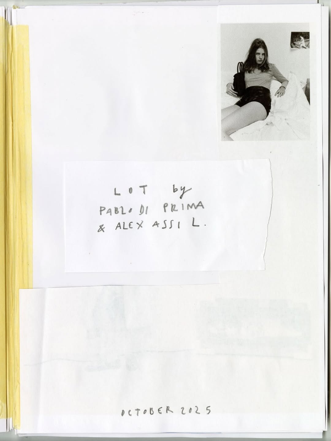 LOT PAPERS

A collection of printed images about a girl named Lot.

Shot in Paris, 2025.

In this collaboration, stylist Alex Assil was drawn to the way photographer Pablo Di Prima uses collage and ephemera in his work. They asked: How can we play with the idea of collage? Is it only scrapbooking, or can images be treated as objects? Can layering photographs make 1 + 1 = 3?

LOT PAPERS plays with images by printing, cutting, and sequencing them. 

Limited edition prints available for purchase.

Photographer Pablo Di Prima
Stylist Alex Assil
Creative Director Damien Ré
Talent Lot Hemmers
Casting Director Anitta Bitton
Makeup Artist Marie Duhart
Hair Stylist Sebastien Richard
Manicurist Sylvie Vacca
Set Designer Sati Leonne Faulks

Retouched by Limonada Studio
Produced by Town 
Shot in Paris, France

Additional archive images by Sati Leonne

#pablodiprima #personalproject #production #townproductions #photography #paris